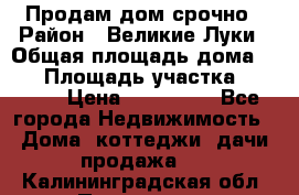 Продам дом срочно › Район ­ Великие Луки › Общая площадь дома ­ 48 › Площадь участка ­ 1 700 › Цена ­ 150 000 - Все города Недвижимость » Дома, коттеджи, дачи продажа   . Калининградская обл.,Приморск г.